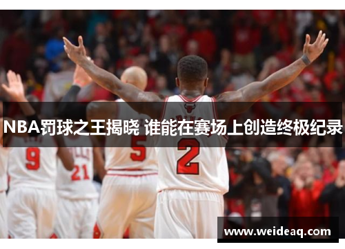 NBA罚球之王揭晓 谁能在赛场上创造终极纪录