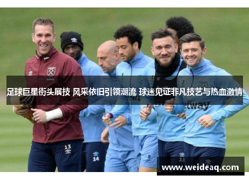 足球巨星街头展技 风采依旧引领潮流 球迷见证非凡技艺与热血激情