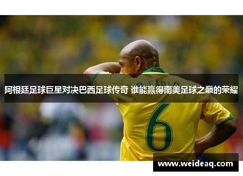 阿根廷足球巨星对决巴西足球传奇 谁能赢得南美足球之巅的荣耀