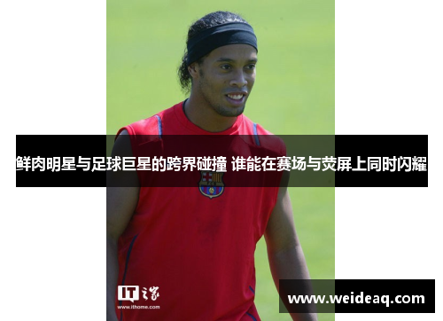 鲜肉明星与足球巨星的跨界碰撞 谁能在赛场与荧屏上同时闪耀