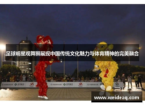 足球明星观舞狮展现中国传统文化魅力与体育精神的完美融合