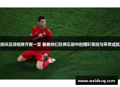 现役足球明星齐聚一堂 看看他们在俱乐部中的精彩表现与荣誉成就