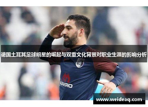 德国土耳其足球明星的崛起与双重文化背景对职业生涯的影响分析