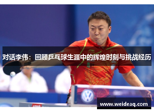 对话李伟：回顾乒乓球生涯中的辉煌时刻与挑战经历