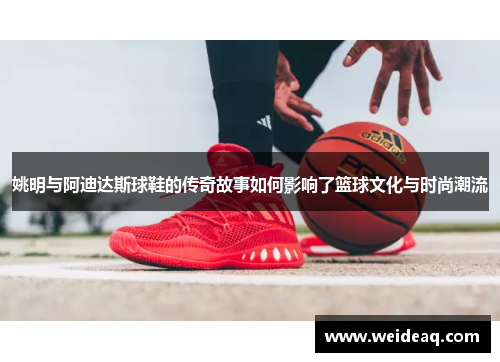 姚明与阿迪达斯球鞋的传奇故事如何影响了篮球文化与时尚潮流