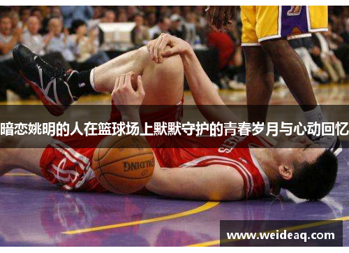 暗恋姚明的人在篮球场上默默守护的青春岁月与心动回忆