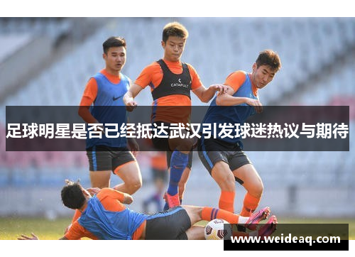 足球明星是否已经抵达武汉引发球迷热议与期待