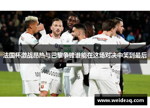 法国杯激战昂热与巴黎争锋谁能在这场对决中笑到最后